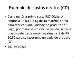 Exemplo de custos diretos (CD)
• Certa matéria-prima custa R$7,00/kg. A
empresa utiliza 1,5 Kg desta matéria-prima
para fabricar uma unidade de produto “X”.
Logo, por meio de um calculo rápido, sabe-se
que o custo desta matéria-prima será de R$
10,50 para se fazer uma unidade do produto
“X”.
• 7x1,5= 10,50
21
 