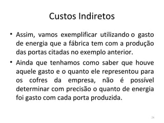 Custos Indiretos
• Assim, vamos exemplificar utilizando o gasto
de energia que a fábrica tem com a produção
das portas citadas no exemplo anterior.
• Ainda que tenhamos como saber que houve
aquele gasto e o quanto ele representou para
os cofres da empresa, não é possível
determinar com precisão o quanto de energia
foi gasto com cada porta produzida.
24
 