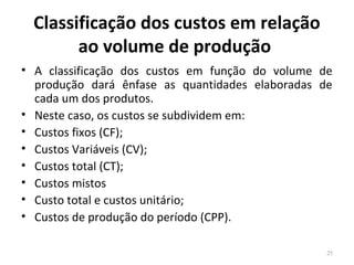 Classificação dos custos em relação
ao volume de produção
• A classificação dos custos em função do volume de
produção dará ênfase as quantidades elaboradas de
cada um dos produtos.
• Neste caso, os custos se subdividem em:
• Custos fixos (CF);
• Custos Variáveis (CV);
• Custos total (CT);
• Custos mistos
• Custo total e custos unitário;
• Custos de produção do período (CPP).
25
 