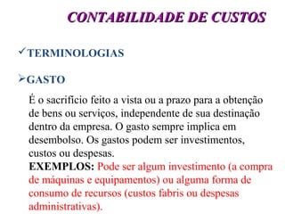8
CONTABILIDADE DE CUSTOSCONTABILIDADE DE CUSTOS
TERMINOLOGIAS
GASTO
É o sacrifício feito a vista ou a prazo para a obtenção
de bens ou serviços, independente de sua destinação
dentro da empresa. O gasto sempre implica em
desembolso. Os gastos podem ser investimentos,
custos ou despesas.
EXEMPLOS: Pode ser algum investimento (a compra
de máquinas e equipamentos) ou alguma forma de
consumo de recursos (custos fabris ou despesas
administrativas).
 