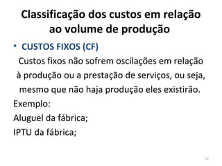 Classificação dos custos em relação
ao volume de produção
• CUSTOS FIXOS (CF)
Custos fixos não sofrem oscilações em relação
à produção ou a prestação de serviços, ou seja,
mesmo que não haja produção eles existirão.
Exemplo:
Aluguel da fábrica;
IPTU da fábrica;
26
 