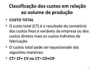 Classificação dos custos em relação
ao volume de produção
• CUSTO TOTAL
• O custo total (CT) é o resultado do somatório
dos custos fixos e variáveis da empresa ou dos
custos diretos mais os custos indiretos de
fabricação.
• O custos total pode ser equacionado das
seguintes maneiras:
• CT= CF+ CV ou CT= CD+CIF
28
 