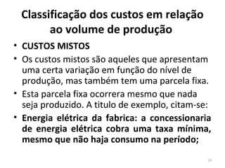 Classificação dos custos em relação
ao volume de produção
• CUSTOS MISTOS
• Os custos mistos são aqueles que apresentam
uma certa variação em função do nível de
produção, mas também tem uma parcela fixa.
• Esta parcela fixa ocorrera mesmo que nada
seja produzido. A titulo de exemplo, citam-se:
• Energia elétrica da fabrica: a concessionaria
de energia elétrica cobra uma taxa mínima,
mesmo que não haja consumo na período;
29
 