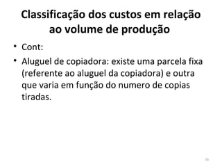 Classificação dos custos em relação
ao volume de produção
• Cont:
• Aluguel de copiadora: existe uma parcela fixa
(referente ao aluguel da copiadora) e outra
que varia em função do numero de copias
tiradas.
30
 