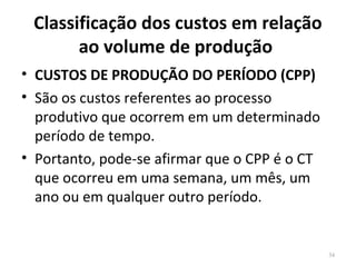 Classificação dos custos em relação
ao volume de produção
• CUSTOS DE PRODUÇÃO DO PERÍODO (CPP)
• São os custos referentes ao processo
produtivo que ocorrem em um determinado
período de tempo.
• Portanto, pode-se afirmar que o CPP é o CT
que ocorreu em uma semana, um mês, um
ano ou em qualquer outro período.
34
 