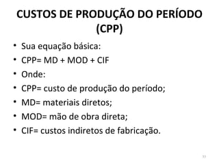 CUSTOS DE PRODUÇÃO DO PERÍODO
(CPP)
• Sua equação básica:
• CPP= MD + MOD + CIF
• Onde:
• CPP= custo de produção do período;
• MD= materiais diretos;
• MOD= mão de obra direta;
• CIF= custos indiretos de fabricação.
35
 