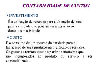 9
CONTABILIDADE DE CUSTOSCONTABILIDADE DE CUSTOS
INVESTIMENTO
É a aplicação de recursos para a obtenção de bens
para a entidade que possam vir a gerar lucro
durante sua atividade.
CUSTO
É o consumo de um recurso da entidade para a
fabricação de seus produtos na prestação de serviços.
Os gastos se tornam custos a partir do momento que
são incorporados ao produto ou serviço a ser
comercializado.
 