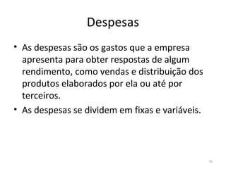 Despesas
36
• As despesas são os gastos que a empresa
apresenta para obter respostas de algum
rendimento, como vendas e distribuição dos
produtos elaborados por ela ou até por
terceiros.
• As despesas se dividem em fixas e variáveis.
 