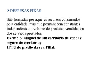 37
DESPESAS FIXAS
São formadas por aqueles recursos consumidos
pela entidade, mas que permanecem constantes
independente do volume de produtos vendidos ou
dos serviços prestados.
Exemplo: aluguel de um escritório de vendas;
seguro do escritório;
IPTU do prédio da sua Filial.
 