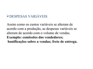 38
DESPESAS VARIÁVEIS
Assim como os custos variáveis se alteram de
acordo com a produção, as despesas variáveis se
alteram de acordo com o volume de vendas.
Exemplo: comissões dos vendedores;
bonificações sobre a vendas; frete de entrega.
 