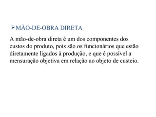42
MÃO-DE-OBRA DIRETA
A mão-de-obra direta é um dos componentes dos
custos do produto, pois são os funcionários que estão
diretamente ligados à produção, e que é possível a
mensuração objetiva em relação ao objeto de custeio.
 