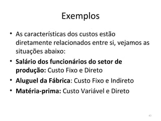 Exemplos
• As características dos custos estão
diretamente relacionados entre si, vejamos as
situações abaixo:
• Salário dos funcionários do setor de
produção: Custo Fixo e Direto
• Aluguel da Fábrica: Custo Fixo e Indireto
• Matéria-prima: Custo Variável e Direto
43
 