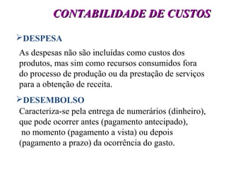 11
CONTABILIDADE DE CUSTOSCONTABILIDADE DE CUSTOS
DESPESA
As despesas não são incluídas como custos dos
produtos, mas sim como recursos consumidos fora
do processo de produção ou da prestação de serviços
para a obtenção de receita.
DESEMBOLSO
Caracteriza-se pela entrega de numerários (dinheiro),
que pode ocorrer antes (pagamento antecipado),
no momento (pagamento a vista) ou depois
(pagamento a prazo) da ocorrência do gasto.
 