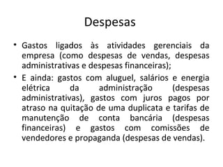 Despesas
• Gastos ligados às atividades gerenciais da
empresa (como despesas de vendas, despesas
administrativas e despesas financeiras);
• E ainda: gastos com aluguel, salários e energia
elétrica da administração (despesas
administrativas), gastos com juros pagos por
atraso na quitação de uma duplicata e tarifas de
manutenção de conta bancária (despesas
financeiras) e gastos com comissões de
vendedores e propaganda (despesas de vendas).
12
 