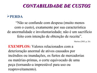 13
CONTABILIDADE DE CUSTOSCONTABILIDADE DE CUSTOS
PERDA
“Não se confunde com despesa (muito menos
com o custo), exatamente por sua característica
de anormalidade e involuntariedade; não é um sacrifício
feito com intenção de obtenção de receita”.
Martins (2003, p. 26)
EXEMPLOS: Valores relacionados com a
deterioração anormal de ativos causados por
incêndios ou inundações, os furtos de mercadorias
ou matérias-primas, o corte equivocado de uma
peça (tornando-a imprestável para uso ou
reaproveitamento).
 