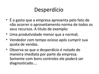 Desperdício
• É o gasto que a empresa apresenta pelo fato de
não ocorrer o aproveitamento norma de todos os
seus recursos. A titulo de exemplo:
• Uma produtividade menor que a normal;
• Vendedor com tempo ocioso após cumprir sua
quota de vendas.
• Observa-se que o desperdício é notado de
maneira imediata por parte da empresa.
Somente com bons controles ele poderá ser
diagnosticado....
14
 
