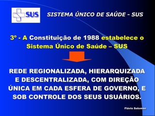 SISTEMA ÚNICO DE SAÚDE - SUS



3º - A Constituição de 1988 estabelece o
      Sistema Único de Saúde – SUS



REDE REGIONALIZADA, HIERARQUIZADA
  E DESCENTRALIZADA, COM DIREÇÃO
ÚNICA EM CADA ESFERA DE GOVERNO, E
 SOB CONTROLE DOS SEUS USUÁRIOS.
                                  Flávio Salomao
 