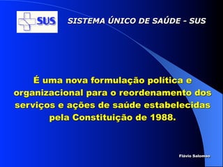 SISTEMA ÚNICO DE SAÚDE - SUS




    É uma nova formulação política e
organizacional para o reordenamento dos
serviços e ações de saúde estabelecidas
       pela Constituição de 1988.



                                Flávio Salomao
 