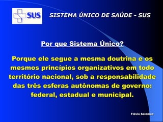 SISTEMA ÚNICO DE SAÚDE - SUS




         Por que Sistema Único?

 Porque ele segue a mesma doutrina e os
 mesmos princípios organizativos em todo
território nacional, sob a responsabilidade
 das três esferas autônomas de governo:
       federal, estadual e municipal.

                                   Flávio Salomao
 