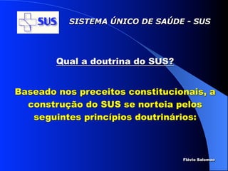 SISTEMA ÚNICO DE SAÚDE - SUS




        Qual a doutrina do SUS?


Baseado nos preceitos constitucionais, a
  construção do SUS se norteia pelos
   seguintes princípios doutrinários:



                                  Flávio Salomao
 
