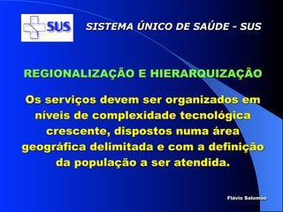 SISTEMA ÚNICO DE SAÚDE - SUS




REGIONALIZAÇÃO E HIERARQUIZAÇÃO

Os serviços devem ser organizados em
  níveis de complexidade tecnológica
    crescente, dispostos numa área
geográfica delimitada e com a definição
     da população a ser atendida.


                                 Flávio Salomao
 