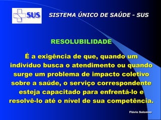 SISTEMA ÚNICO DE SAÚDE - SUS




            RESOLUBILIDADE

     É a exigência de que, quando um
indivíduo busca o atendimento ou quando
  surge um problema de impacto coletivo
 sobre a saúde, o serviço correspondente
   esteja capacitado para enfrentá-lo e
resolvê-lo até o nível de sua competência.
                                  Flávio Salomao
 