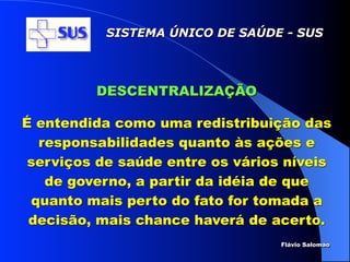 SISTEMA ÚNICO DE SAÚDE - SUS




         DESCENTRALIZAÇÃO

É entendida como uma redistribuição das
  responsabilidades quanto às ações e
 serviços de saúde entre os vários níveis
   de governo, a partir da idéia de que
 quanto mais perto do fato for tomada a
 decisão, mais chance haverá de acerto.
                                  Flávio Salomao
 