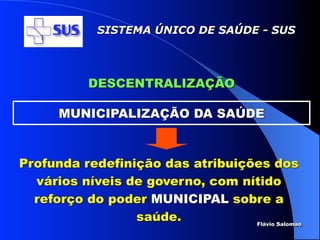 SISTEMA ÚNICO DE SAÚDE - SUS




           DESCENTRALIZAÇÃO

      MUNICIPALIZAÇÃO DA SAÚDE



Profunda redefinição das atribuições dos
  vários níveis de governo, com nítido
  reforço do poder MUNICIPAL sobre a
                 saúde.           Flávio Salomao
 