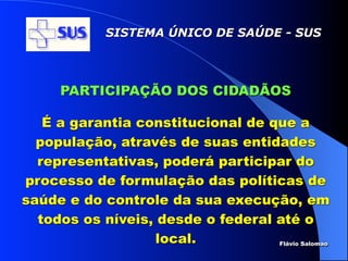 SISTEMA ÚNICO DE SAÚDE - SUS




      PARTICIPAÇÃO DOS CIDADÃOS

   É a garantia constitucional de que a
  população, através de suas entidades
  representativas, poderá participar do
processo de formulação das políticas de
saúde e do controle da sua execução, em
  todos os níveis, desde o federal até o
                   local.          Flávio Salomao
 