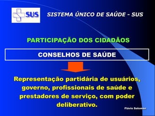 SISTEMA ÚNICO DE SAÚDE - SUS




    PARTICIPAÇÃO DOS CIDADÃOS

        CONSELHOS DE SAÚDE



Representação partidária de usuários,
  governo, profissionais de saúde e
 prestadores de serviço, com poder
            deliberativo.        Flávio Salomao
 