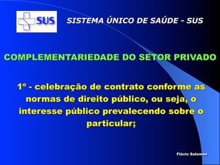 SISTEMA ÚNICO DE SAÚDE - SUS




COMPLEMENTARIEDADE DO SETOR PRIVADO


  1º - celebração de contrato conforme as
    normas de direito público, ou seja, o
  interesse público prevalecendo sobre o
                 particular;


                                   Flávio Salomao
 