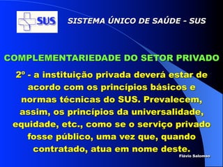 SISTEMA ÚNICO DE SAÚDE - SUS




COMPLEMENTARIEDADE DO SETOR PRIVADO
  2º - a instituição privada deverá estar de
     acordo com os princípios básicos e
   normas técnicas do SUS. Prevalecem,
   assim, os princípios da universalidade,
 equidade, etc., como se o serviço privado
     fosse público, uma vez que, quando
       contratado, atua em nome deste.
                                     Flávio Salomao
 