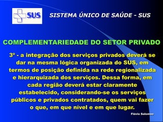 SISTEMA ÚNICO DE SAÚDE - SUS




COMPLEMENTARIEDADE DO SETOR PRIVADO
 3º - a integração dos serviços privados deverá se
    dar na mesma lógica organizada do SUS, em
 termos de posição definida na rede regionalizada
  e hierarquizada dos serviços. Dessa forma, em
         cada região deverá estar claramente
     estabelecido, considerando-se os serviços
  públicos e privados contratados, quem vai fazer
          o que, em que nível e em que lugar.
                                         Flávio Salomao
 