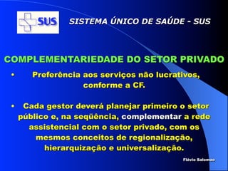 SISTEMA ÚNICO DE SAÚDE - SUS




COMPLEMENTARIEDADE DO SETOR PRIVADO
 •      Preferência aos serviços não lucrativos,
                    conforme a CF.

 •    Cada gestor deverá planejar primeiro o setor
     público e, na seqüência, complementar a rede
       assistencial com o setor privado, com os
         mesmos conceitos de regionalização,
           hierarquização e universalização.
                                            Flávio Salomao
 
