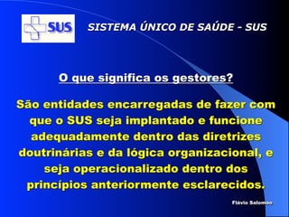 SISTEMA ÚNICO DE SAÚDE - SUS




      O que significa os gestores?

São entidades encarregadas de fazer com
  que o SUS seja implantado e funcione
  adequadamente dentro das diretrizes
doutrinárias e da lógica organizacional, e
    seja operacionalizado dentro dos
 princípios anteriormente esclarecidos.
                                  Flávio Salomao
 