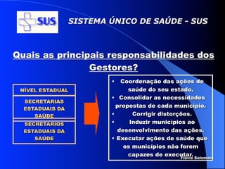 SISTEMA ÚNICO DE SAÚDE - SUS



Quais as principais responsabilidades dos
                Gestores?
                          •   Coordenação das ações de
 NÍVEL ESTADUAL                 saúde do seu estado.
                          • Consolidar as necessidades
  SECRETARIAS
                            propostas de cada município.
  ESTADUAIS DA
     SAÚDE                •       Corrigir distorções.
  SECRETARIOS             •      Induzir municípios ao
  ESTADUAIS DA              desenvolvimento das ações.
     SAÚDE                • Executar ações de saúde que
                               os municípios não forem
                                capazes de executar. Salomao
                                                  Flávio
 