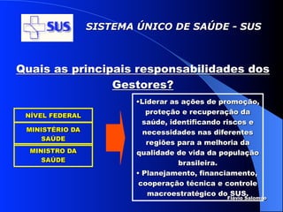 SISTEMA ÚNICO DE SAÚDE - SUS



Quais as principais responsabilidades dos
                Gestores?
                         •Liderar as ações de promoção,
                            proteção e recuperação da
 NÍVEL FEDERAL
                           saúde, identificando riscos e
 MINISTÉRIO DA             necessidades nas diferentes
     SAÚDE
                            regiões para a melhoria da
  MINISTRO DA            qualidade de vida da população
     SAÚDE                          brasileira.
                         • Planejamento, financiamento,
                          cooperação técnica e controle
                            macroestratégico do SUS.
                                               Flávio Salomao
 
