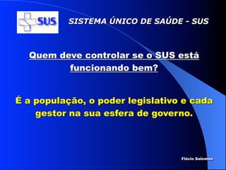 SISTEMA ÚNICO DE SAÚDE - SUS



  Quem deve controlar se o SUS está
         funcionando bem?


É a população, o poder legislativo e cada
    gestor na sua esfera de governo.



                                  Flávio Salomao
 