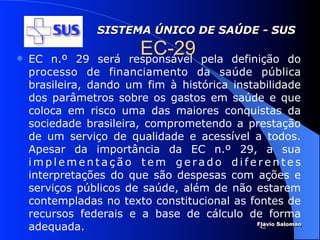 SISTEMA ÚNICO DE SAÚDE - SUS

   EC n.º 29 será
                          EC-29 pela
                        responsável      definição do
    processo de financiamento da saúde pública
    brasileira, dando um fim à histórica instabilidade
    dos parâmetros sobre os gastos em saúde e que
    coloca em risco uma das maiores conquistas da
    sociedade brasileira, comprometendo a prestação
    de um serviço de qualidade e acessível a todos.
    Apesar da importância da EC n.º 29, a sua
    implementação tem gerado diferentes
    interpretações do que são despesas com ações e
    serviços públicos de saúde, além de não estarem
    contempladas no texto constitucional as fontes de
    recursos federais e a base de cálculo de forma
    adequada.                                 Flávio Salomao
                                               42
 