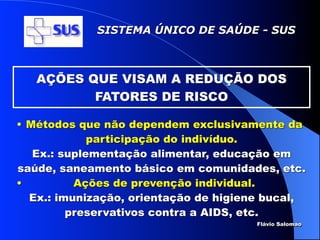 SISTEMA ÚNICO DE SAÚDE - SUS



   AÇÕES QUE VISAM A REDUÇÃO DOS
          FATORES DE RISCO

• Métodos que não dependem exclusivamente da
             participação do indivíduo.
   Ex.: suplementação alimentar, educação em
saúde, saneamento básico em comunidades, etc.
•         Ações de prevenção individual.
  Ex.: imunização, orientação de higiene bucal,
         preservativos contra a AIDS, etc.
                                       Flávio Salomao
 