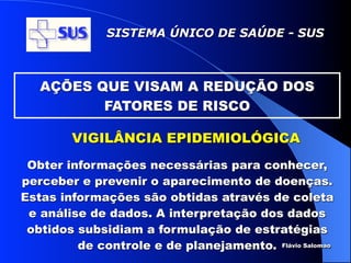 SISTEMA ÚNICO DE SAÚDE - SUS



   AÇÕES QUE VISAM A REDUÇÃO DOS
          FATORES DE RISCO

        VIGILÂNCIA EPIDEMIOLÓGICA
 Obter informações necessárias para conhecer,
perceber e prevenir o aparecimento de doenças.
Estas informações são obtidas através de coleta
 e análise de dados. A interpretação dos dados
 obtidos subsidiam a formulação de estratégias
         de controle e de planejamento. Flávio Salomao
 