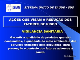 SISTEMA ÚNICO DE SAÚDE - SUS



  AÇÕES QUE VISAM A REDUÇÃO DOS
         FATORES DE RISCO

           VIGILÂNCIA SANITÁRIA
   Garantir a qualidade de produtos que são
consumidos, a qualidade do meio ambiente e dos
    serviços utilizados pela população, para
  prevenção e controle dos fatores adversos à
                     saúde.
                                      Flávio Salomao
 