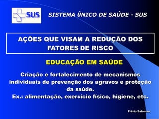 SISTEMA ÚNICO DE SAÚDE - SUS



   AÇÕES QUE VISAM A REDUÇÃO DOS
          FATORES DE RISCO

            EDUCAÇÃO EM SAÚDE
    Criação e fortalecimento de mecanismos
individuais de prevenção dos agravos e proteção
                    da saúde.
 Ex.: alimentação, exercício físico, higiene, etc.

                                         Flávio Salomao
 