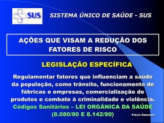 SISTEMA ÚNICO DE SAÚDE - SUS



  AÇÕES QUE VISAM A REDUÇÃO DOS
         FATORES DE RISCO

           LEGISLAÇÃO ESPECÍFICA
 Regulamentar fatores que influenciam a saúde
da população, como trânsito, funcionamento de
   fábricas e empresas, comercialização de
produtos e combate à criminalidade e violência.
 Códigos Sanitários – LEI ORGÂNICA DA SAÚDE
             (8.080/90 E 8.142/90)     Flávio Salomao
 