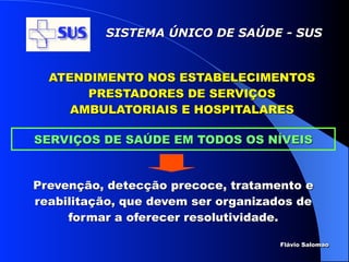 SISTEMA ÚNICO DE SAÚDE - SUS


  ATENDIMENTO NOS ESTABELECIMENTOS
       PRESTADORES DE SERVIÇOS
     AMBULATORIAIS E HOSPITALARES

SERVIÇOS DE SAÚDE EM TODOS OS NÍVEIS


Prevenção, detecção precoce, tratamento e
reabilitação, que devem ser organizados de
     formar a oferecer resolutividade.

                                     Flávio Salomao
 