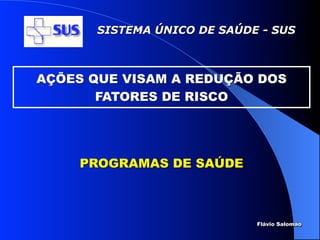 SISTEMA ÚNICO DE SAÚDE - SUS



AÇÕES QUE VISAM A REDUÇÃO DOS
       FATORES DE RISCO




     PROGRAMAS DE SAÚDE



                             Flávio Salomao
 
