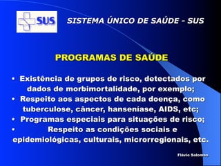 SISTEMA ÚNICO DE SAÚDE - SUS




          PROGRAMAS DE SAÚDE

• Existência de grupos de risco, detectados por
    dados de morbimortalidade, por exemplo;
• Respeito aos aspectos de cada doença, como
   tuberculose, câncer, hanseníase, AIDS, etc;
• Programas especiais para situações de risco;
•        Respeito as condições sociais e
epidemiológicas, culturais, microrregionais, etc.
                                         Flávio Salomao
 