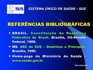 SISTEMA ÚNICO DE SAÚDE - SUS




REFERÊNCIAS BIBLIOGRÁFICAS
   B R A S I L . C o n s t i t u i ç ã o d a Re p ú b l i c a
    Federativa do Brasil. Brasília, CG-Senado
    Federal, 1988.
   MS. ABC do SUS – Doutrinas e Princípios.
    Brasília, 1990.
   Home-page do Ministério da Saúde –
    www.saude.gov.br
                                                     Flávio Salomao
 