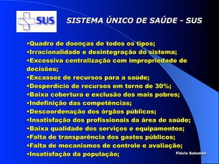 SISTEMA ÚNICO DE SAÚDE - SUS


•Quadro de doenças de todos os tipos;
•Irracionalidade e desintegração do sistema;
•Excessiva centralização com impropriedade de
decisões;
•Excassez de recursos para a saúde;
•Desperdício de recursos em torno de 30%;
•Baixa cobertura e exclusão dos mais pobres;
•Indefinição das competências;
•Descoordenação dos órgãos públicos;
•Insatisfação dos profissionais da área de saúde;
•Baixa qualidade dos serviços e equipamentos;
•Falta de transparência dos gastos públicos;
•Falta de mecanismos de controle e avaliação;
•Insatisfação da população;                  Flávio Salomao
 
