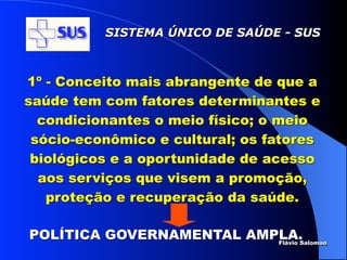 SISTEMA ÚNICO DE SAÚDE - SUS



1º - Conceito mais abrangente de que a
saúde tem com fatores determinantes e
  condicionantes o meio físico; o meio
 sócio-econômico e cultural; os fatores
 biológicos e a oportunidade de acesso
  aos serviços que visem a promoção,
   proteção e recuperação da saúde.

POLÍTICA GOVERNAMENTAL AMPLA.
                          Flávio Salomao
 